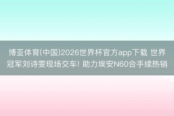 博亚体育(中国)2026世界杯官方app下载 世界冠军刘诗雯现场交车! 助力埃安N60合手续热销