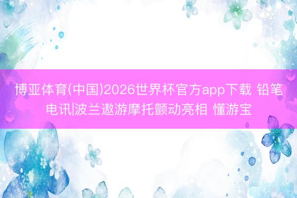 博亚体育(中国)2026世界杯官方app下载 铅笔电讯|波兰遨游摩托颤动亮相 懂游宝