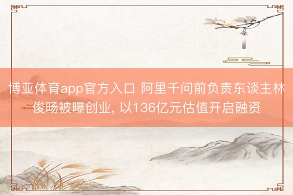 博亚体育app官方入口 阿里千问前负责东谈主林俊旸被曝创业, 以136亿元估值开启融资