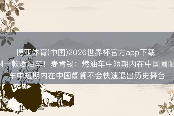 博亚体育(中国)2026世界杯官方app下载 4月汽车销量前十名仅剩一款燃油车！麦肯锡：燃油车中短期内在中国阛阓不会快速退出历史舞台
