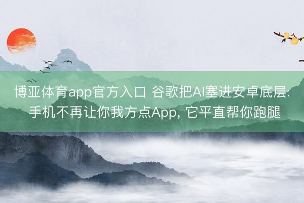 博亚体育app官方入口 谷歌把AI塞进安卓底层: 手机不再让你我方点App， 它平直帮你跑腿