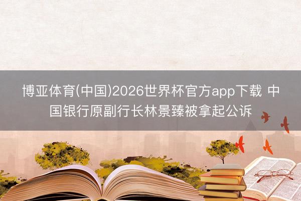 博亚体育(中国)2026世界杯官方app下载 中国银行原副行长林景臻被拿起公诉