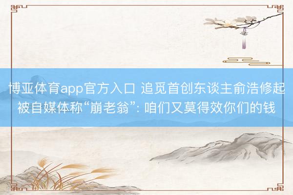 博亚体育app官方入口 追觅首创东谈主俞浩修起被自媒体称“崩老翁”: 咱们又莫得效你们的钱
