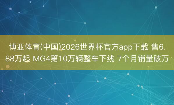 博亚体育(中国)2026世界杯官方app下载 售6.88万起 MG4第10万辆整车下线 7个月销量破万