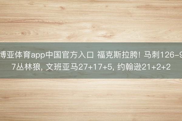 博亚体育app中国官方入口 福克斯拉胯! 马刺126-97丛林狼， 文班亚马27+17+5， 约翰逊21+2+2