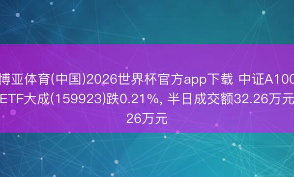 博亚体育(中国)2026世界杯官方app下载 中证A100ETF大成(159923)跌0.21%, 半日成交额32.26万元