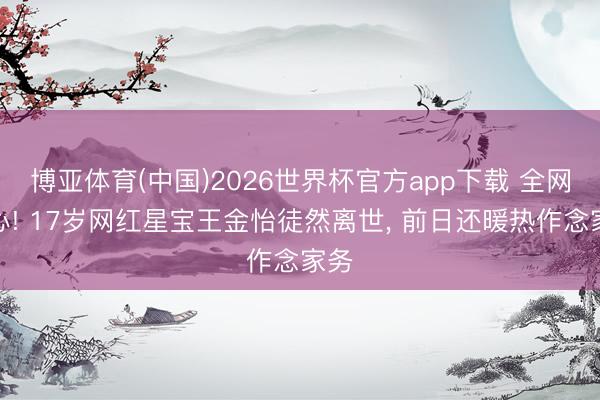 博亚体育(中国)2026世界杯官方app下载 全网酸心! 17岁网红星宝王金怡徒然离世， 前日还暖热作念家务
