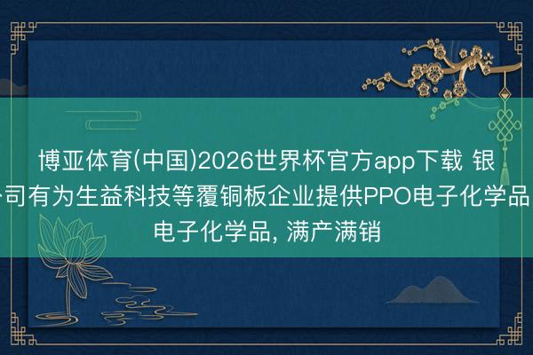 博亚体育(中国)2026世界杯官方app下载 银禧科技: 公司有为生益科技等覆铜板企业提供PPO电子化学品， 满产满销