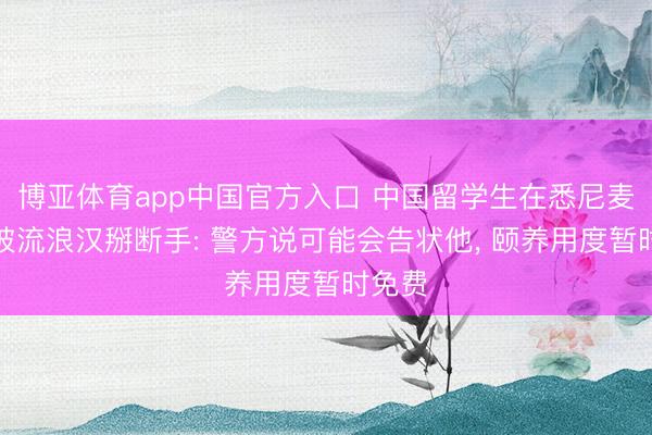 博亚体育app中国官方入口 中国留学生在悉尼麦当劳被流浪汉掰断手: 警方说可能会告状他， 颐养用度暂时免费