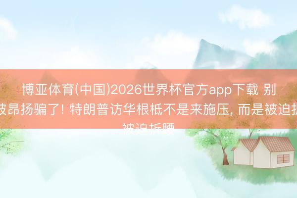 博亚体育(中国)2026世界杯官方app下载 别再被昂扬骗了! 特朗普访华根柢不是来施压， 而是被迫折腰