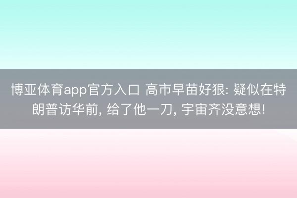 博亚体育app官方入口 高市早苗好狠: 疑似在特朗普访华前， 给了他一刀， 宇宙齐没意想!