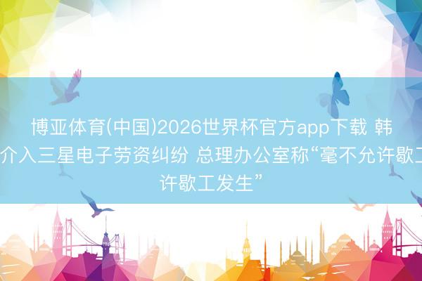 博亚体育(中国)2026世界杯官方app下载 韩国政府介入三星电子劳资纠纷 总理办公室称“毫不允许歇工发生”
