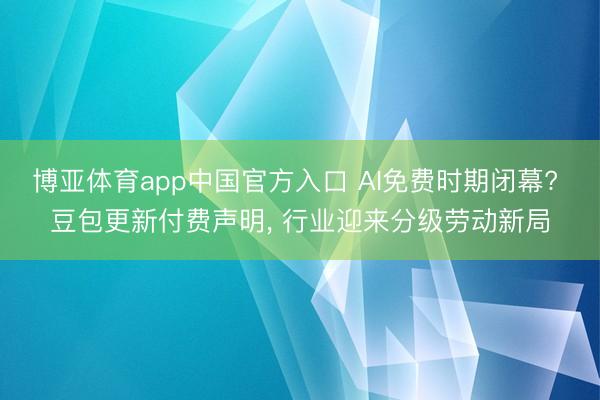 博亚体育app中国官方入口 AI免费时期闭幕? 豆包更新付费声明， 行业迎来分级劳动新局