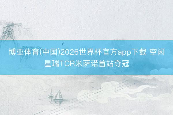 博亚体育(中国)2026世界杯官方app下载 空闲星瑞TCR米萨诺首站夺冠