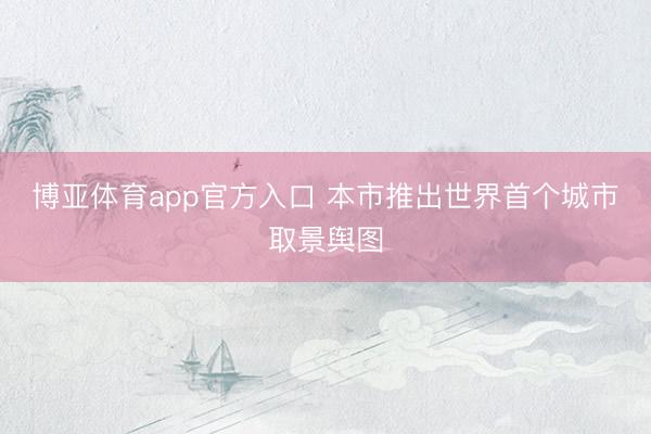 博亚体育app官方入口 本市推出世界首个城市取景舆图