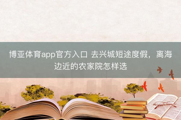 博亚体育app官方入口 去兴城短途度假，离海边近的农家院怎样选