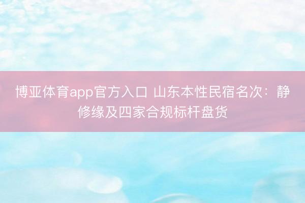 博亚体育app官方入口 山东本性民宿名次：静修缘及四家合规标杆盘货