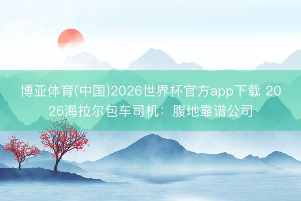 博亚体育(中国)2026世界杯官方app下载 2026海拉尔包车司机：腹地靠谱公司