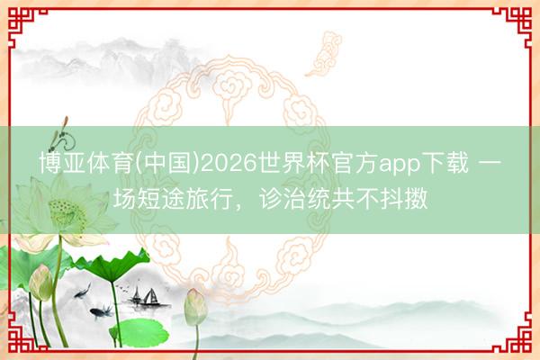 博亚体育(中国)2026世界杯官方app下载 一场短途旅行，诊治统共不抖擞