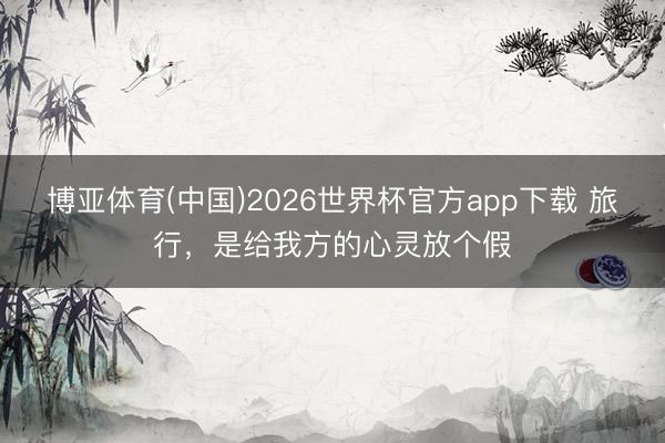 博亚体育(中国)2026世界杯官方app下载 旅行，是给我方的心灵放个假