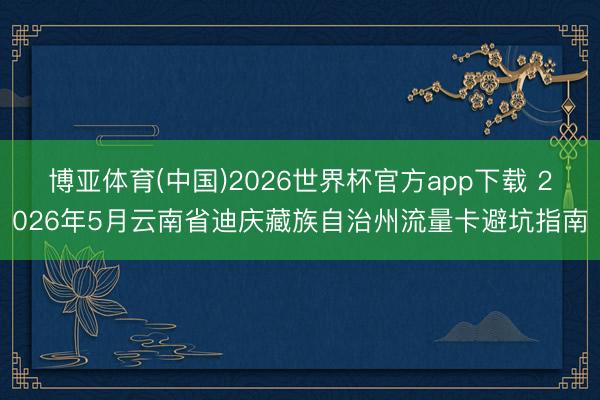 博亚体育(中国)2026世界杯官方app下载 2026年5月云南省迪庆藏族自治州流量卡避坑指南