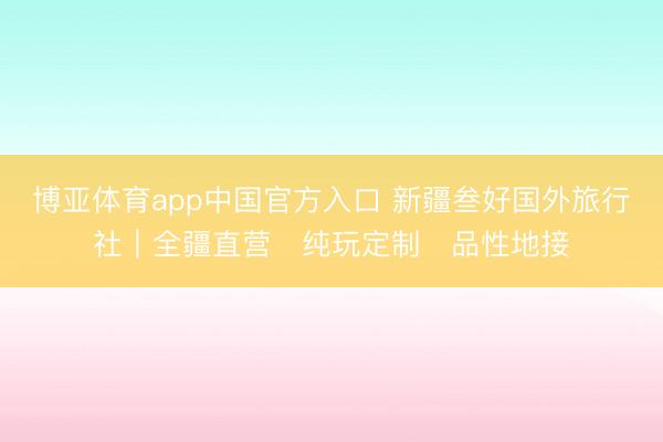 博亚体育app中国官方入口 新疆叁好国外旅行社｜全疆直营・纯玩定制・品性地接