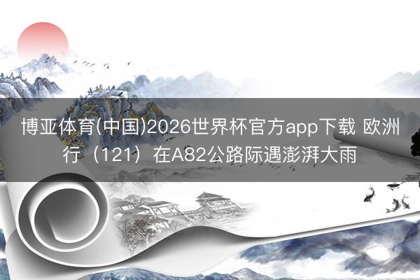 博亚体育(中国)2026世界杯官方app下载 欧洲行（121）在A82公路际遇澎湃大雨