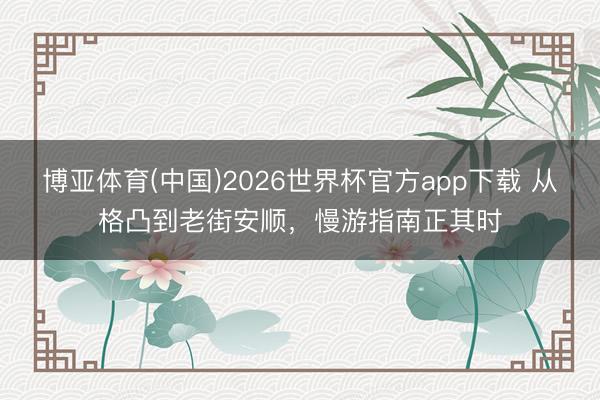 博亚体育(中国)2026世界杯官方app下载 从格凸到老街安顺，慢游指南正其时