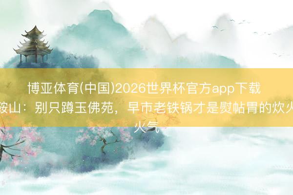 博亚体育(中国)2026世界杯官方app下载 逛鞍山：别只蹲玉佛苑，早市老铁锅才是熨帖胃的炊火气