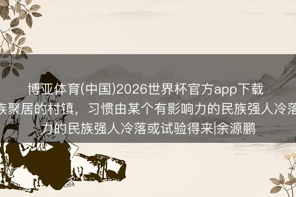 博亚体育(中国)2026世界杯官方app下载 品读古村古镇：民族聚居的村镇，习惯由某个有影响力的民族强人冷落或试验得来|余源鹏