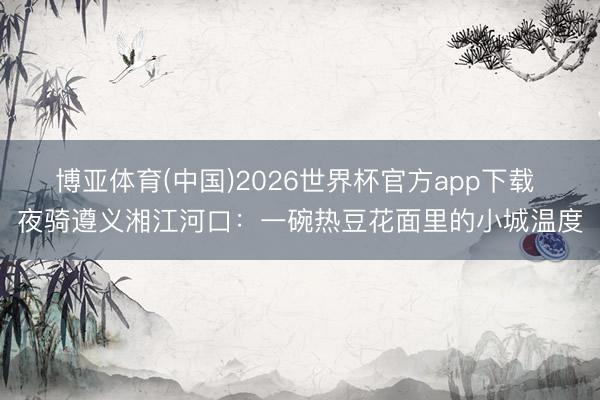 博亚体育(中国)2026世界杯官方app下载 夜骑遵义湘江河口：一碗热豆花面里的小城温度