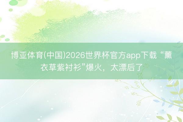博亚体育(中国)2026世界杯官方app下载 “薰衣草紫衬衫”爆火，太漂后了
