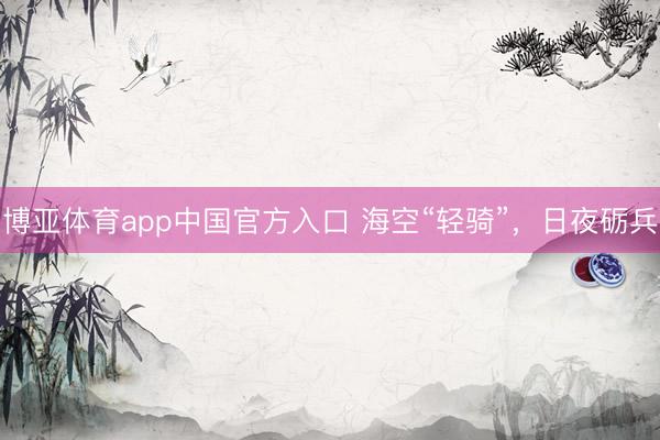博亚体育app中国官方入口 海空“轻骑”，日夜砺兵