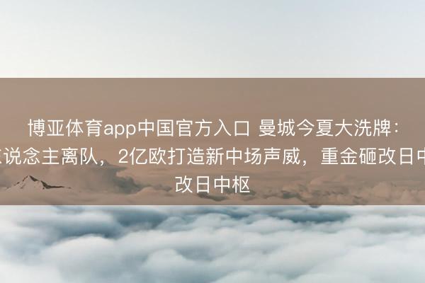 博亚体育app中国官方入口 曼城今夏大洗牌：9东说念主离队，2亿欧打造新中场声威，重金砸改日中枢