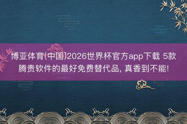 博亚体育(中国)2026世界杯官方app下载 5款腾贵软件的最好免费替代品， 真香到不能!