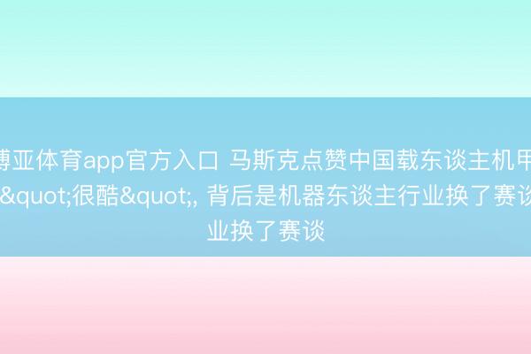 博亚体育app官方入口 马斯克点赞中国载东谈主机甲: "很酷"， 背后是机器东谈主行业换了赛谈