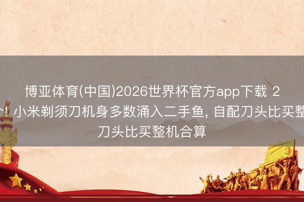 博亚体育(中国)2026世界杯官方app下载 20块一个! 小米剃须刀机身多数涌入二手鱼， 自配刀头比买整机合算