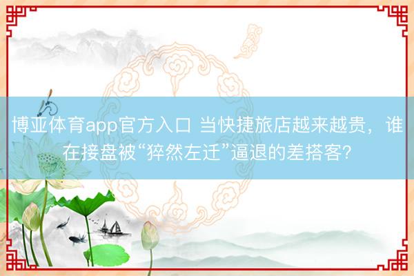 博亚体育app官方入口 当快捷旅店越来越贵，谁在接盘被“猝然左迁”逼退的差搭客？