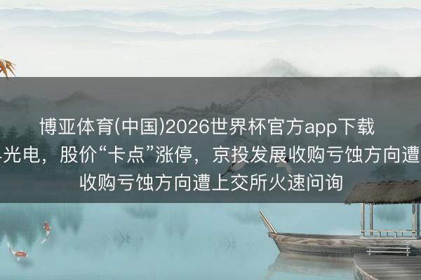 博亚体育(中国)2026世界杯官方app下载 老牌房企拟跨界光电，股价“卡点”涨停，京投发展收购亏蚀方向遭上交所火速问询