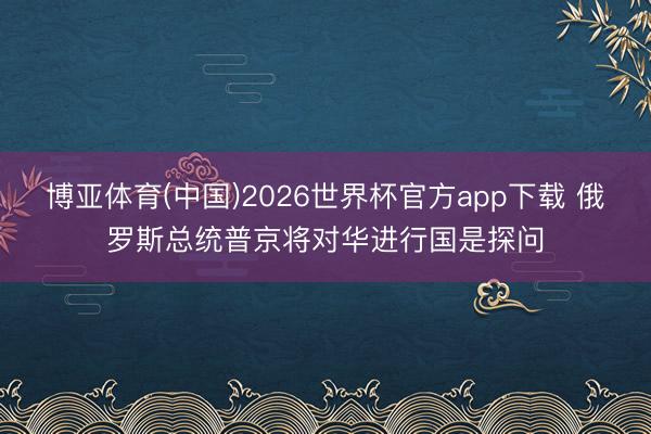 博亚体育(中国)2026世界杯官方app下载 俄罗斯总统普京将对华进行国是探问