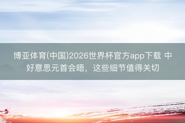 博亚体育(中国)2026世界杯官方app下载 中好意思元首会晤，这些细节值得关切
