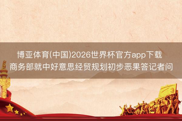 博亚体育(中国)2026世界杯官方app下载 商务部就中好意思经贸规划初步恶果答记者问