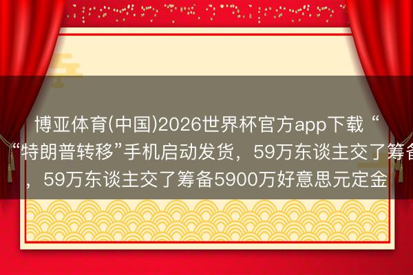 博亚体育(中国)2026世界杯官方app下载 “好意思国制造”不见了！“特朗普转移”手机启动发货，59万东谈主交了筹备5900万好意思元定金
