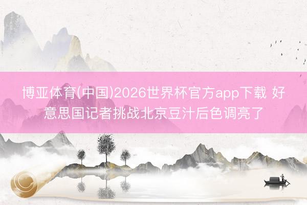 博亚体育(中国)2026世界杯官方app下载 好意思国记者挑战北京豆汁后色调亮了