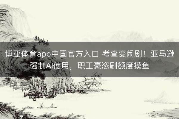 博亚体育app中国官方入口 考查变闹剧！亚马逊强制AI使用，职工豪恣刷额度摸鱼