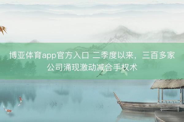 博亚体育app官方入口 二季度以来，三百多家公司涌现激动减合手权术