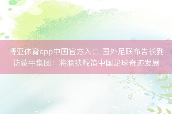 博亚体育app中国官方入口 国外足联布告长到访蒙牛集团：将联袂鞭策中国足球奇迹发展