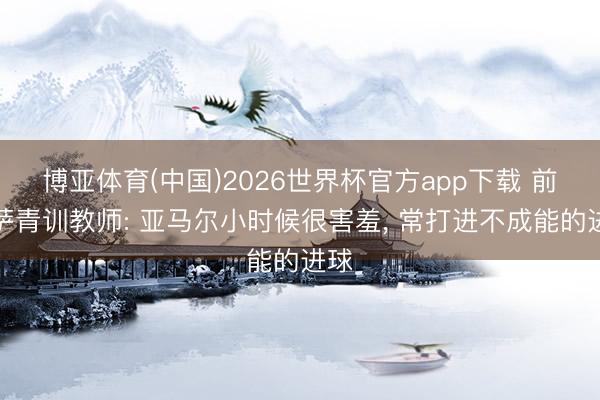 博亚体育(中国)2026世界杯官方app下载 前巴萨青训教师: 亚马尔小时候很害羞， 常打进不成能的进球
