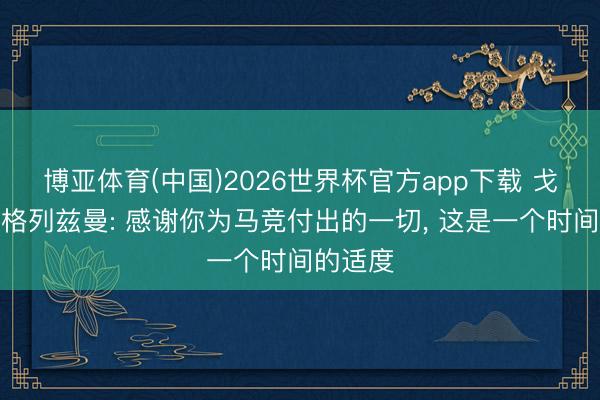 博亚体育(中国)2026世界杯官方app下载 戈丁致意格列兹曼: 感谢你为马竞付出的一切， 这是一个时间的适度