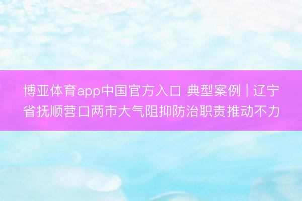 博亚体育app中国官方入口 典型案例 | 辽宁省抚顺营口两市大气阻抑防治职责推动不力